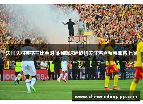 法国队对英格兰比赛时间揭晓球迷热切关注焦点赛事即将上演 法国队对英格兰比赛时间揭晓球迷热切关注焦点赛事即将上演