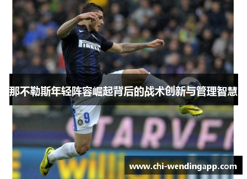 那不勒斯年轻阵容崛起背后的战术创新与管理智慧 那不勒斯年轻阵容崛起背后的战术创新与管理智慧