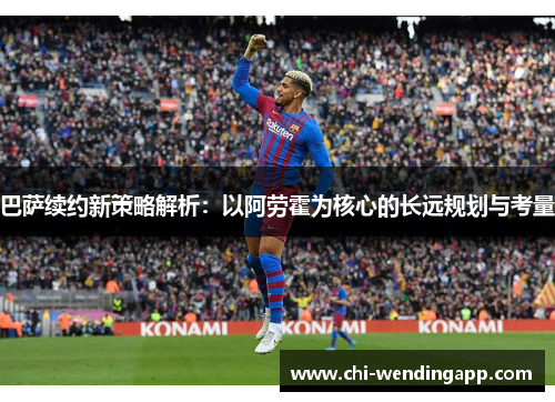 巴萨续约新策略解析：以阿劳霍为核心的长远规划与考量