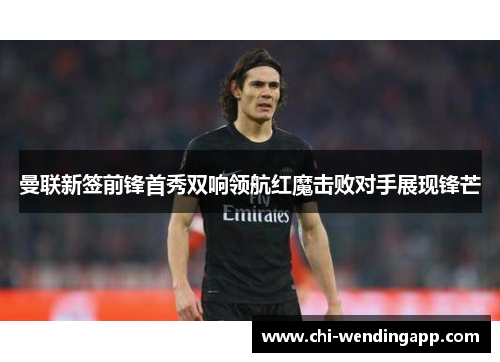 曼联新签前锋首秀双响领航红魔击败对手展现锋芒 曼联新签前锋首秀双响领航红魔击败对手展现锋芒