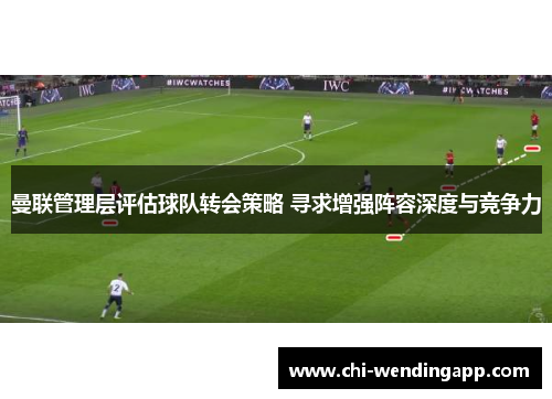 曼联管理层评估球队转会策略 寻求增强阵容深度与竞争力