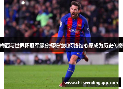 梅西与世界杯冠军缘分揭秘他如何终结心愿成为历史传奇